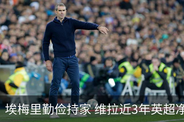 埃梅里勤俭持家 维拉近3年英超净投入第二少 新赛季还能行吗？