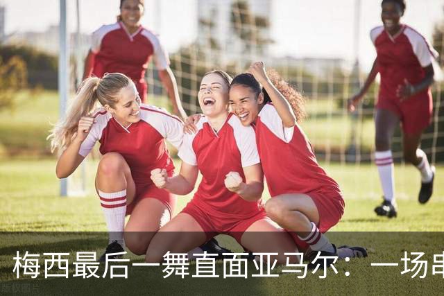 梅西最后一舞直面亚马尔：一场串联2007与2026的世纪对决