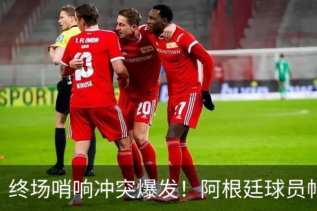 终场哨响冲突爆发！阿根廷球员帕雷德斯锁喉加西亚、抱摔加维，吃到红牌