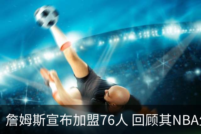 詹姆斯宣布加盟76人 回顾其NBA生涯最后一站